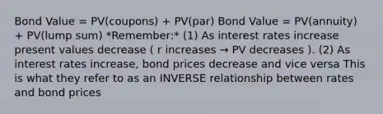 Bond Value = PV(coupons) + PV(par) Bond Value = PV(annuity) + PV(lump sum) *Remember:* (1) As interest rates increase present values decrease ( r increases → PV decreases ). (2) As interest rates increase, bond prices decrease and vice versa This is what they refer to as an INVERSE relationship between rates and bond prices