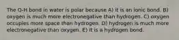 The O-H bond in water is polar because A) it is an ionic bond. B) oxygen is much more electronegative than hydrogen. C) oxygen occupies more space than hydrogen. D) hydrogen is much more electronegative than oxygen. E) it is a hydrogen bond.