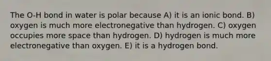 The O-H bond in water is polar because A) it is an ionic bond. B) oxygen is much more electronegative than hydrogen. C) oxygen occupies more space than hydrogen. D) hydrogen is much more electronegative than oxygen. E) it is a hydrogen bond.