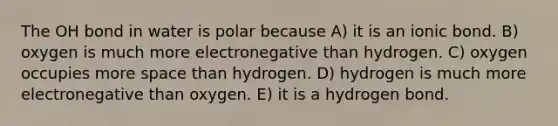 The OH bond in water is polar because A) it is an ionic bond. B) oxygen is much more electronegative than hydrogen. C) oxygen occupies more space than hydrogen. D) hydrogen is much more electronegative than oxygen. E) it is a hydrogen bond.