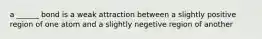 a ______ bond is a weak attraction between a slightly positive region of one atom and a slightly negetive region of another