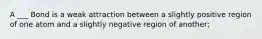 A ___ Bond is a weak attraction between a slightly positive region of one atom and a slightly negative region of another;