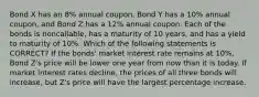 Bond X has an 8% annual coupon, Bond Y has a 10% annual coupon, and Bond Z has a 12% annual coupon. Each of the bonds is noncallable, has a maturity of 10 years, and has a yield to maturity of 10%. Which of the following statements is CORRECT? If the bonds' market interest rate remains at 10%, Bond Z's price will be lower one year from now than it is today. If market interest rates decline, the prices of all three bonds will increase, but Z's price will have the largest percentage increase.