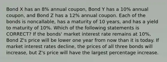 Bond X has an 8% annual coupon, Bond Y has a 10% annual coupon, and Bond Z has a 12% annual coupon. Each of the bonds is noncallable, has a maturity of 10 years, and has a yield to maturity of 10%. Which of the following statements is CORRECT? If the bonds' market interest rate remains at 10%, Bond Z's price will be lower one year from now than it is today. If market interest rates decline, the prices of all three bonds will increase, but Z's price will have the largest percentage increase.