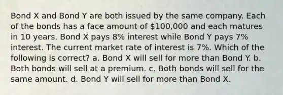 Bond X and Bond Y are both issued by the same company. Each of the bonds has a face amount of 100,000 and each matures in 10 years. Bond X pays 8% interest while Bond Y pays 7% interest. The current market rate of interest is 7%. Which of the following is correct? a. Bond X will sell for more than Bond Y. b. Both bonds will sell at a premium. c. Both bonds will sell for the same amount. d. Bond Y will sell for more than Bond X.