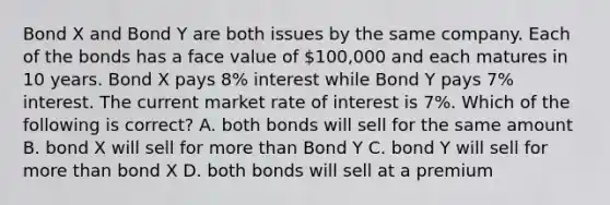 Bond X and Bond Y are both issues by the same company. Each of the bonds has a face value of 100,000 and each matures in 10 years. Bond X pays 8% interest while Bond Y pays 7% interest. The current market rate of interest is 7%. Which of the following is correct? A. both bonds will sell for the same amount B. bond X will sell for more than Bond Y C. bond Y will sell for more than bond X D. both bonds will sell at a premium