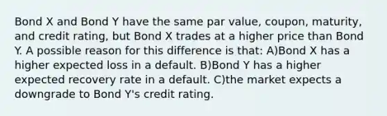 Bond X and Bond Y have the same par value, coupon, maturity, and credit rating, but Bond X trades at a higher price than Bond Y. A possible reason for this difference is that: A)Bond X has a higher expected loss in a default. B)Bond Y has a higher expected recovery rate in a default. C)the market expects a downgrade to Bond Y's credit rating.