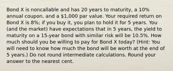 Bond X is noncallable and has 20 years to maturity, a 10% annual coupon, and a 1,000 par value. Your required return on Bond X is 8%; if you buy it, you plan to hold it for 5 years. You (and the market) have expectations that in 5 years, the yield to maturity on a 15-year bond with similar risk will be 10.5%. How much should you be willing to pay for Bond X today? (Hint: You will need to know how much the bond will be worth at the end of 5 years.) Do not round intermediate calculations. Round your answer to the nearest cent.