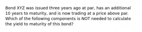 Bond XYZ was issued three years ago at par, has an additional 10 years to maturity, and is now trading at a price above par. Which of the following components is NOT needed to calculate the yield to maturity of this bond?