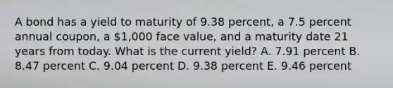 A bond has a yield to maturity of 9.38 percent, a 7.5 percent annual coupon, a 1,000 face value, and a maturity date 21 years from today. What is the current yield? A. 7.91 percent B. 8.47 percent C. 9.04 percent D. 9.38 percent E. 9.46 percent