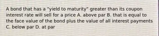 A bond that has a "yield to maturity" <a href='https://www.questionai.com/knowledge/ktgHnBD4o3-greater-than' class='anchor-knowledge'>greater than</a> its coupon interest rate will sell for a price A. above par B. that is equal to the face value of the bond plus the value of all interest payments C. below par D. at par