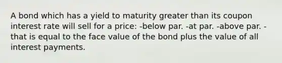 A bond which has a yield to maturity greater than its coupon interest rate will sell for a price: -below par. -at par. -above par. -that is equal to the face value of the bond plus the value of all interest payments.