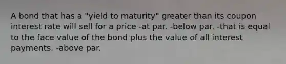 A bond that has a "yield to maturity" greater than its coupon interest rate will sell for a price -at par. -below par. -that is equal to the face value of the bond plus the value of all interest payments. -above par.