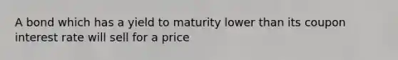 A bond which has a yield to maturity lower than its coupon interest rate will sell for a price