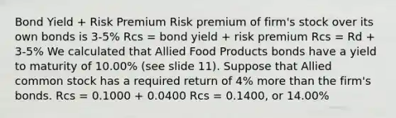 Bond Yield + Risk Premium Risk premium of firm's stock over its own bonds is 3-5% Rcs = bond yield + risk premium Rcs = Rd + 3-5% We calculated that Allied Food Products bonds have a yield to maturity of 10.00% (see slide 11). Suppose that Allied common stock has a required return of 4% more than the firm's bonds. Rcs = 0.1000 + 0.0400 Rcs = 0.1400, or 14.00%