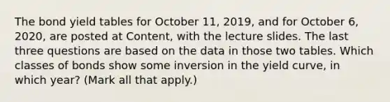 The bond yield tables for October 11, 2019, and for October 6, 2020, are posted at Content, with the lecture slides. The last three questions are based on the data in those two tables. Which classes of bonds show some inversion in the yield curve, in which year? (Mark all that apply.)