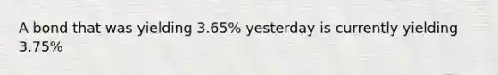 A bond that was yielding 3.65% yesterday is currently yielding 3.75%