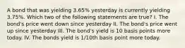 A bond that was yielding 3.65% yesterday is currently yielding 3.75%. Which two of the following statements are true? I. The bond's price went down since yesterday II. The bond's price went up since yesterday III. The bond's yield is 10 basis points more today. IV. The bonds yield is 1/10th basis point more today.