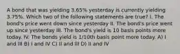 A bond that was yielding 3.65% yesterday is currently yielding 3.75%. Which two of the following statements are true? I. The bond's price went down since yesterday II. The bond's price went up since yesterday III. The bond's yield is 10 basis points more today. IV. The bonds yield is 1/10th basis point more today. A) I and III B) I and IV C) II and III D) II and IV