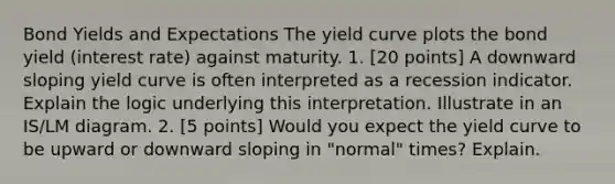 Bond Yields and Expectations The yield curve plots the bond yield (interest rate) against maturity. 1. [20 points] A downward sloping yield curve is often interpreted as a recession indicator. Explain the logic underlying this interpretation. Illustrate in an IS/LM diagram. 2. [5 points] Would you expect the yield curve to be upward or downward sloping in "normal" times? Explain.