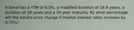 A bond has a YTM of 6.5%, a modified duration of 16.9 years, a duration of 18 years and a 30 year maturity. By what percentage will the bond's price change if market interest rates increase by 0.75%?