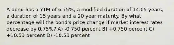 A bond has a YTM of 6.75%, a modified duration of 14.05 years, a duration of 15 years and a 20 year maturity. By what percentage will the bond's price change if market interest rates decrease by 0.75%? A) -0.750 percent B) +0.750 percent C) +10.53 percent D) -10.53 percent