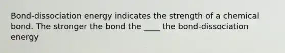 Bond-dissociation energy indicates the strength of a chemical bond. The stronger the bond the ____ the bond-dissociation energy