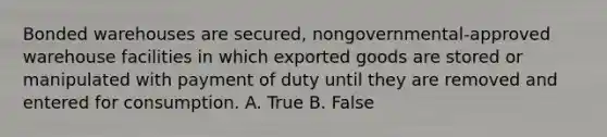 Bonded warehouses are secured, nongovernmental-approved warehouse facilities in which exported goods are stored or manipulated with payment of duty until they are removed and entered for consumption. A. True B. False