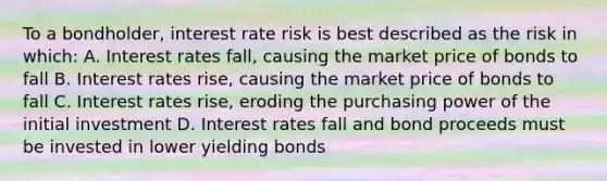 To a bondholder, interest rate risk is best described as the risk in which: A. Interest rates fall, causing the market price of bonds to fall B. Interest rates rise, causing the market price of bonds to fall C. Interest rates rise, eroding the purchasing power of the initial investment D. Interest rates fall and bond proceeds must be invested in lower yielding bonds