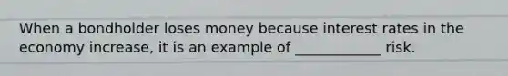 When a bondholder loses money because interest rates in the economy increase, it is an example of ____________ risk.