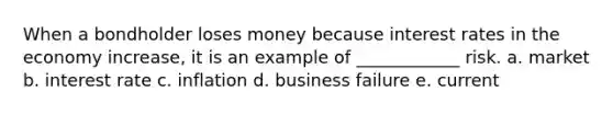 When a bondholder loses money because interest rates in the economy increase, it is an example of ____________ risk. a. market b. interest rate c. inflation d. business failure e. current