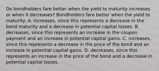 Do bondholders fare better when the yield to maturity increases or when it​ decreases? Bondholders fare better when the yield to​ maturity: A. ​increases, since this represents a decrease in the bond maturity and a decrease in potential capital losses. B. decreases, since this represents an increase in the coupon payment and an increase in potential capital gains. C. increases, since this represents a decrease in the price of the bond and an increase in potential capital gains. D. decreases, since this represents an increase in the price of the bond and a decrease in potential capital losses.