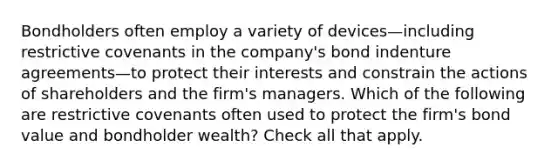 Bondholders often employ a variety of devices—including restrictive covenants in the company's bond indenture agreements—to protect their interests and constrain the actions of shareholders and the firm's managers. Which of the following are restrictive covenants often used to protect the firm's bond value and bondholder wealth? Check all that apply.