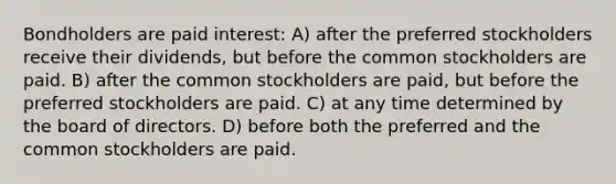 Bondholders are paid interest: A) after the preferred stockholders receive their dividends, but before the common stockholders are paid. B) after the common stockholders are paid, but before the preferred stockholders are paid. C) at any time determined by the board of directors. D) before both the preferred and the common stockholders are paid.