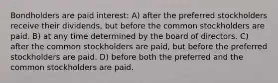 Bondholders are paid interest: A) after the preferred stockholders receive their dividends, but before the common stockholders are paid. B) at any time determined by the board of directors. C) after the common stockholders are paid, but before the preferred stockholders are paid. D) before both the preferred and the common stockholders are paid.