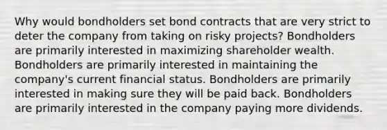 Why would bondholders set bond contracts that are very strict to deter the company from taking on risky projects? Bondholders are primarily interested in maximizing shareholder wealth. Bondholders are primarily interested in maintaining the company's current financial status. Bondholders are primarily interested in making sure they will be paid back. Bondholders are primarily interested in the company paying more dividends.