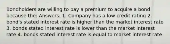 Bondholders are willing to pay a premium to acquire a bond because the: Answers: 1. Company has a low credit rating 2. bond's stated interest rate is higher than the market interest rate 3. bonds stated interest rate is lower than the market interest rate 4. bonds stated interest rate is equal to market interest rate