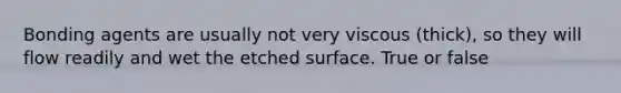 Bonding agents are usually not very viscous (thick), so they will flow readily and wet the etched surface. True or false