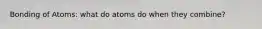 Bonding of Atoms: what do atoms do when they combine?
