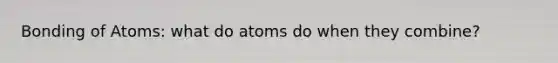 Bonding of Atoms: what do atoms do when they combine?