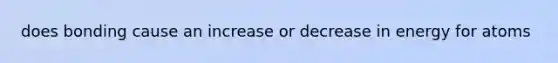 does bonding cause an increase or decrease in energy for atoms