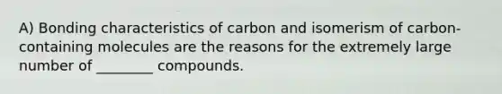 A) Bonding characteristics of carbon and isomerism of carbon-containing molecules are the reasons for the extremely large number of ________ compounds.