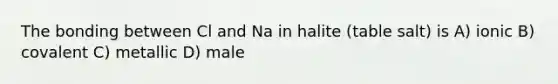 The bonding between Cl and Na in halite (table salt) is A) ionic B) covalent C) metallic D) male