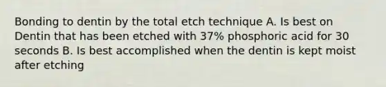 Bonding to dentin by the total etch technique A. Is best on Dentin that has been etched with 37% phosphoric acid for 30 seconds B. Is best accomplished when the dentin is kept moist after etching