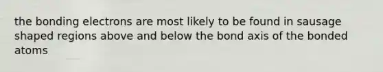 the bonding electrons are most likely to be found in sausage shaped regions above and below the bond axis of the bonded atoms