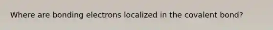 Where are bonding electrons localized in the covalent bond?
