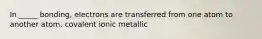 In _____ bonding, electrons are transferred from one atom to another atom. covalent ionic metallic