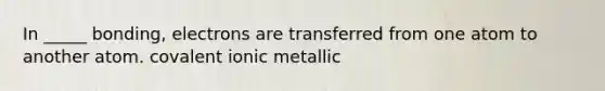 In _____ bonding, electrons are transferred from one atom to another atom. covalent ionic metallic