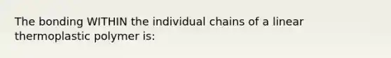 The bonding WITHIN the individual chains of a linear thermoplastic polymer is: