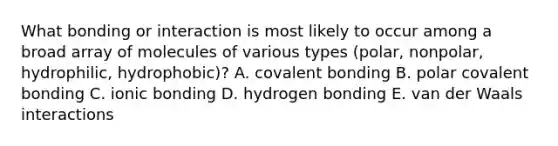 What bonding or interaction is most likely to occur among a broad array of molecules of various types (polar, nonpolar, hydrophilic, hydrophobic)? A. covalent bonding B. polar covalent bonding C. ionic bonding D. hydrogen bonding E. van der Waals interactions